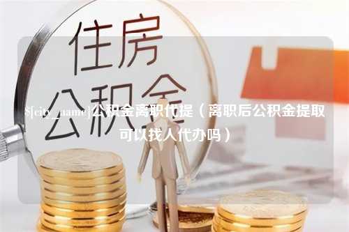 微山公积金离职代提（离职后公积金提取可以找人代办吗）