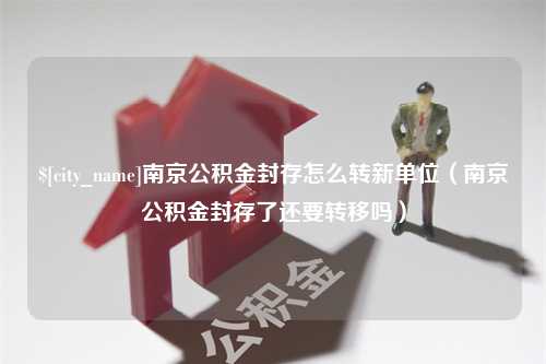 微山南京公积金封存怎么转新单位（南京公积金封存了还要转移吗）