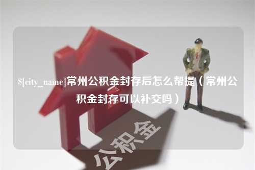 微山常州公积金封存后怎么帮提（常州公积金封存可以补交吗）