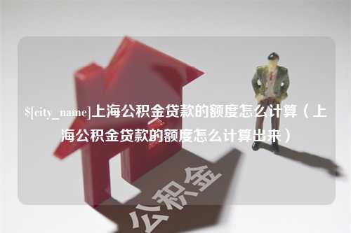 微山上海公积金贷款的额度怎么计算（上海公积金贷款的额度怎么计算出来）